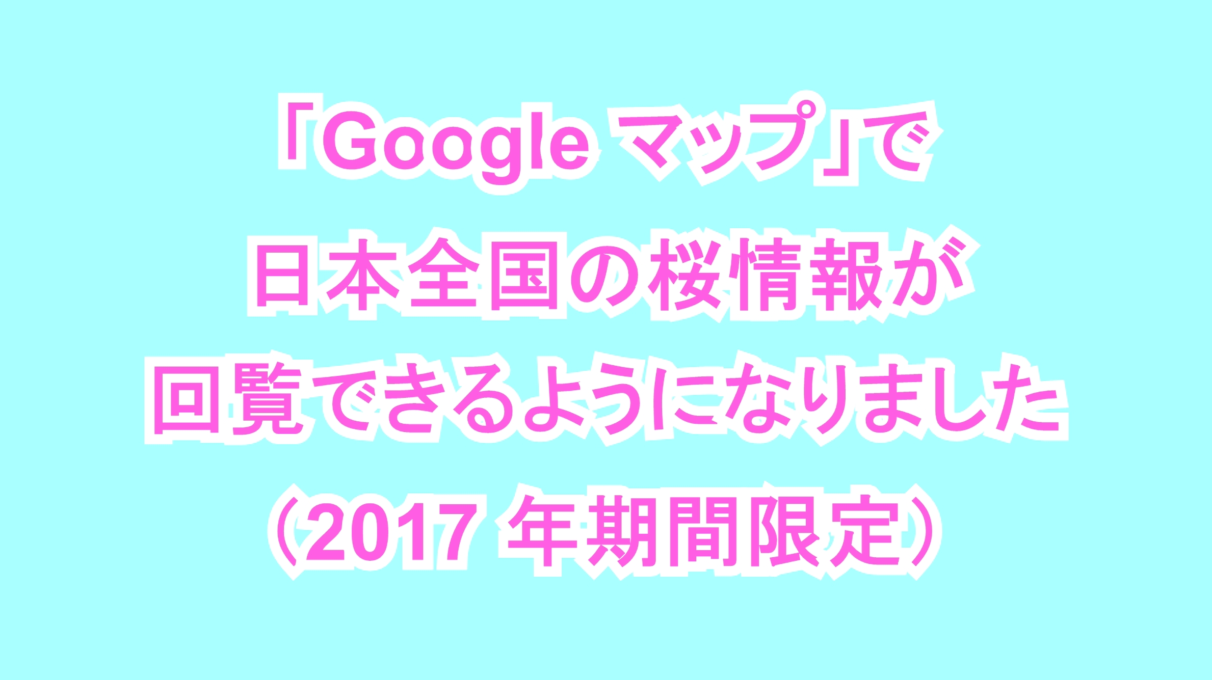 「Google マップ」で日本全国の桜情報が回覧できるようになりました（2017年期間限定）